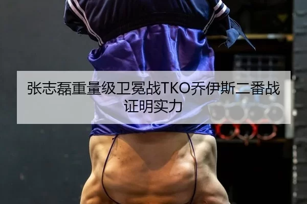 张志磊重量级卫冕战TKO乔伊斯二番战证明实力